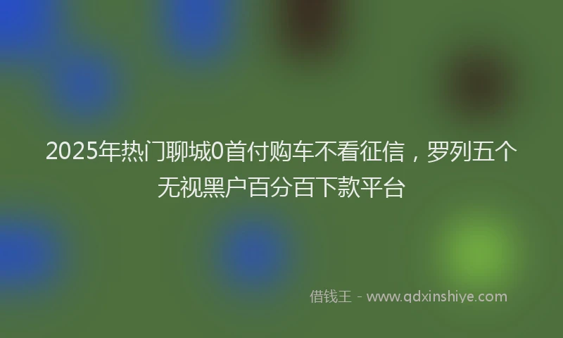 2025年热门聊城0首付购车不看征信，罗列五个无视黑户百分百下款平台
