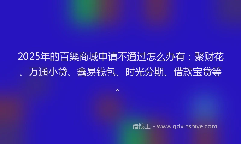 2025年的百樂商城申请不通过怎么办有：聚财花、万通小贷、鑫易钱包、时光分期、借款宝贷等。
