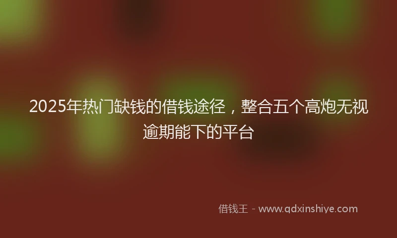 2025年热门缺钱的借钱途径,整合五个高炮无视逾期能下的平台