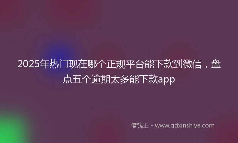 2025年热门现在哪个正规平台能下款到微信，盘点五个逾期太多能下款app