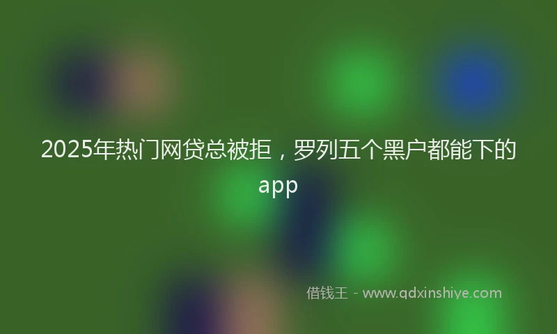 2025年热门网贷总被拒，罗列五个黑户都能下的app