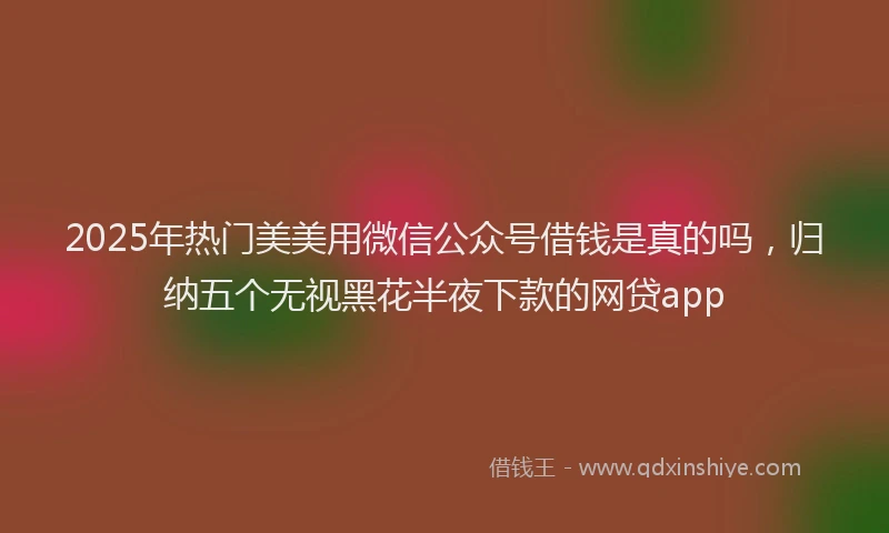 2025年热门美美用微信公众号借钱是真的吗,归纳五个无视黑花半夜下款的网贷app