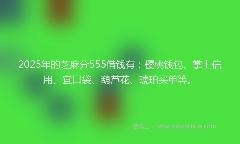 2025年的芝麻分555借钱有:樱桃钱包、掌上信用、宜口袋、葫芦花、琥珀买单等。