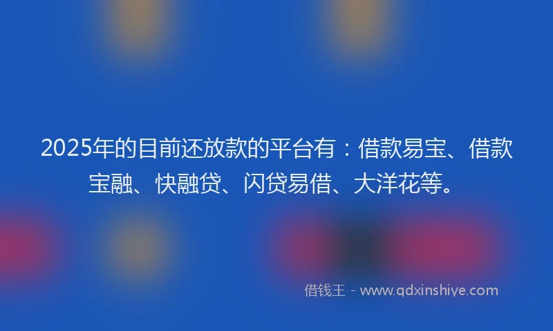 2025年的目前还放款的平台有：借款易宝、借款宝融、快融贷、闪贷易借、大洋花等。