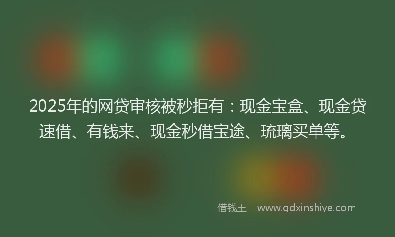 2025年的网贷审核被秒拒有：现金宝盒、现金贷速借、有钱来、现金秒借宝途、琉璃买单等。