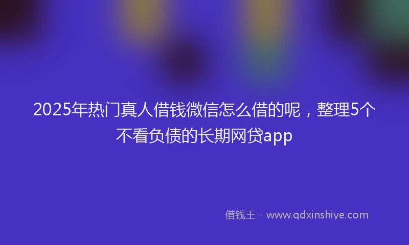 2025年热门真人借钱微信怎么借的呢，整理5个不看负债的长期网贷app