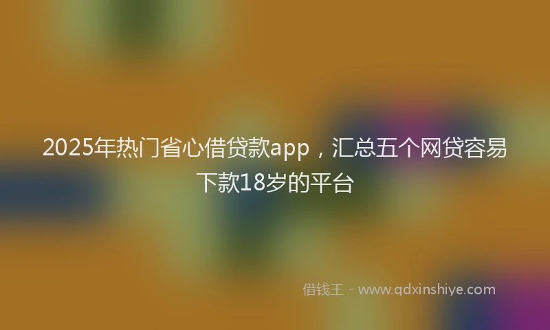 2025年热门省心借贷款app，汇总五个网贷容易下款18岁的平台