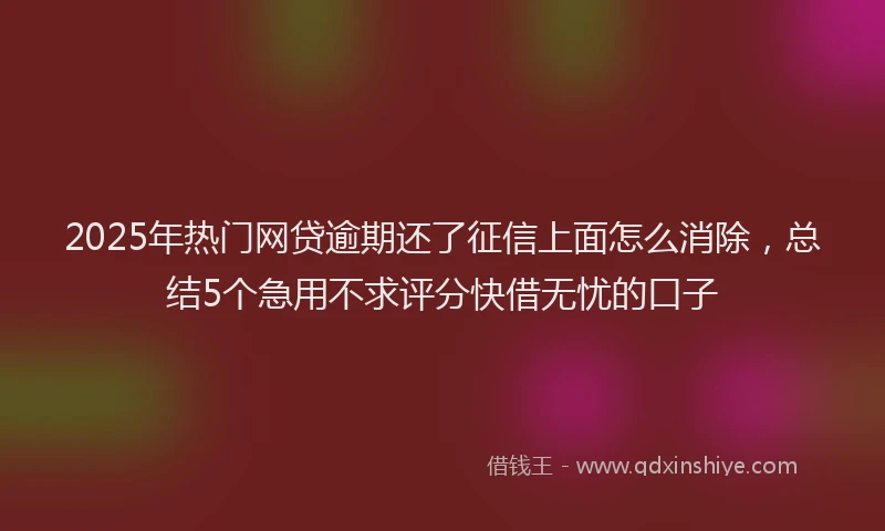 2025年热门网贷逾期还了征信上面怎么消除，总结5个急用不求评分快借无忧的口子