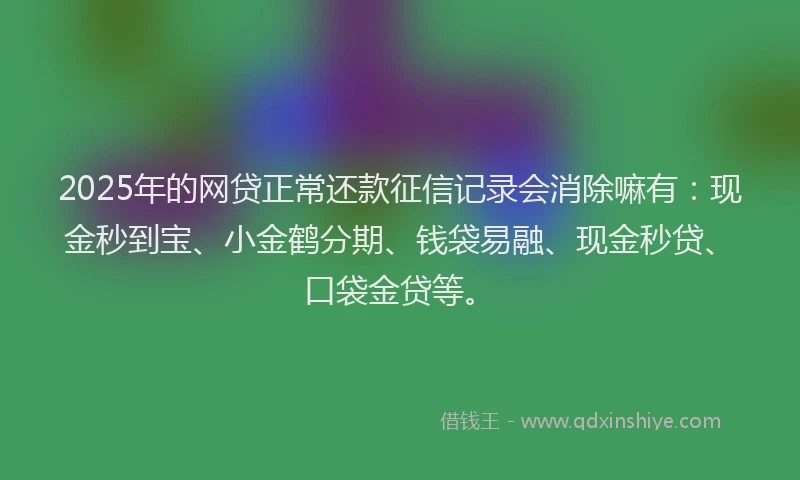2025年的网贷正常还款征信记录会消除嘛有：现金秒到宝、小金鹤分期、钱袋易融、现金秒贷、口袋金贷等。