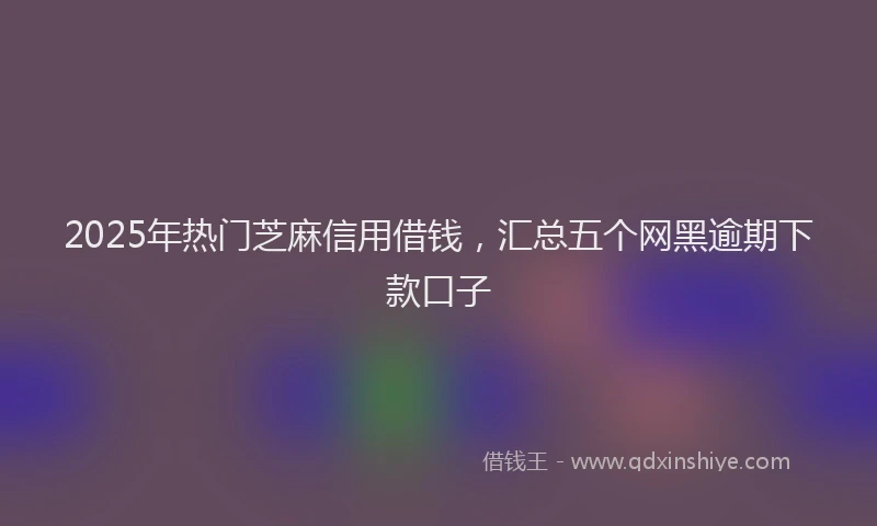 2025年热门芝麻信用借钱，汇总五个网黑逾期下款口子