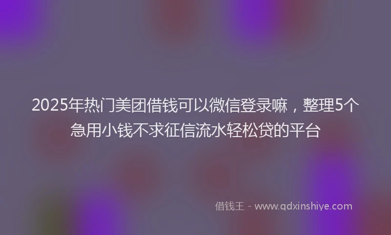 2025年热门美团借钱可以微信登录嘛，整理5个急用小钱不求征信流水轻松贷的平台