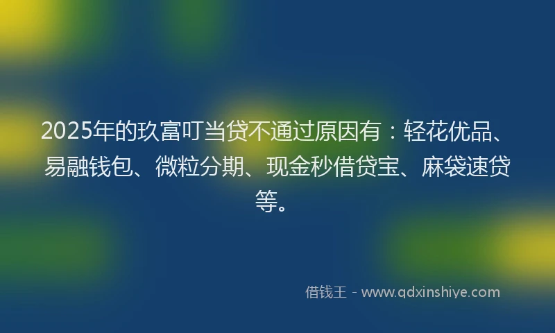 2025年的玖富叮当贷不通过原因有：轻花优品、易融钱包、微粒分期、现金秒借贷宝、麻袋速贷等。