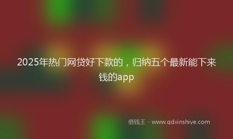 2025年热门网贷好下款的，归纳五个最新能下来钱的app