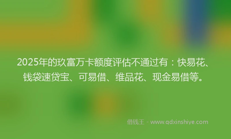 2025年的玖富万卡额度评估不通过有：快易花、钱袋速贷宝、可易借、维品花、现金易借等。