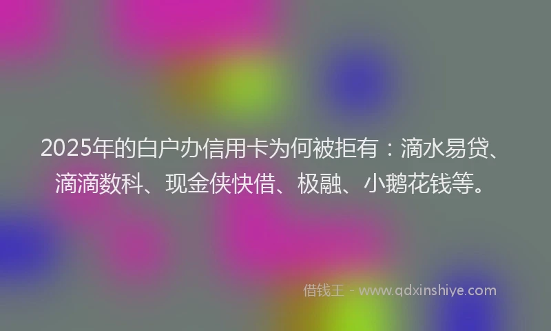 2025年的白户办信用卡为何被拒有：滴水易贷、滴滴数科、现金侠快借、极融、小鹅花钱等。