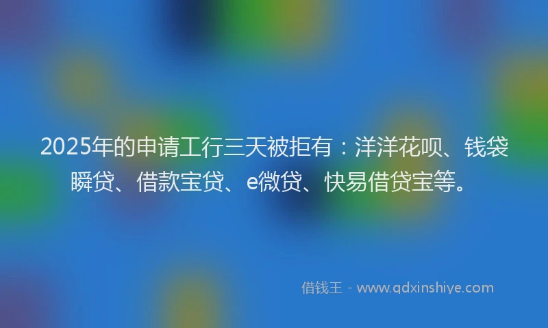 2025年的申请工行三天被拒有：洋洋花呗、钱袋瞬贷、借款宝贷、e微贷、快易借贷宝等。