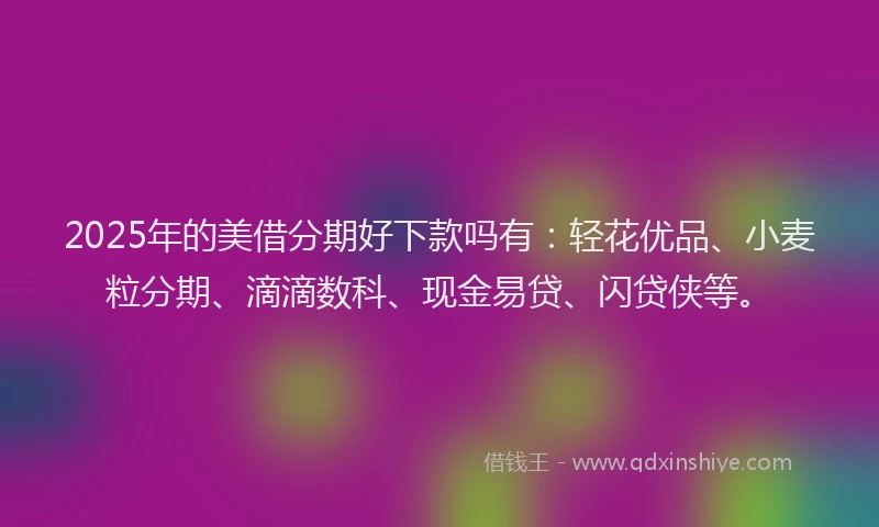 2025年的美借分期好下款吗有：轻花优品、小麦粒分期、滴滴数科、现金易贷、闪贷侠等。
