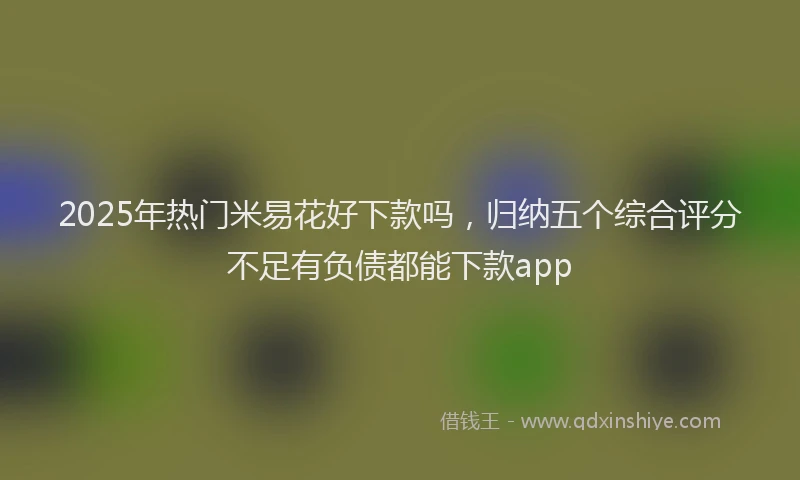 2025年热门米易花好下款吗，归纳五个综合评分不足有负债都能下款app