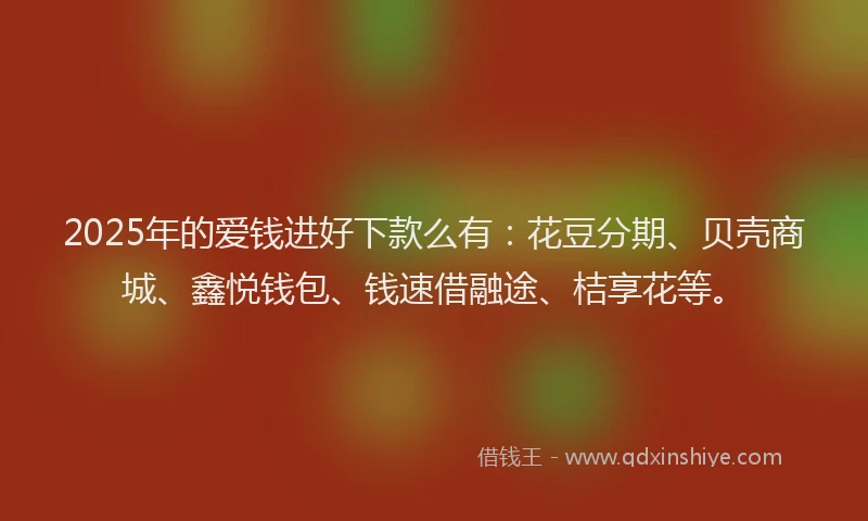 2025年的爱钱进好下款么有：花豆分期、贝壳商城、鑫悦钱包、钱速借融途、桔享花等。