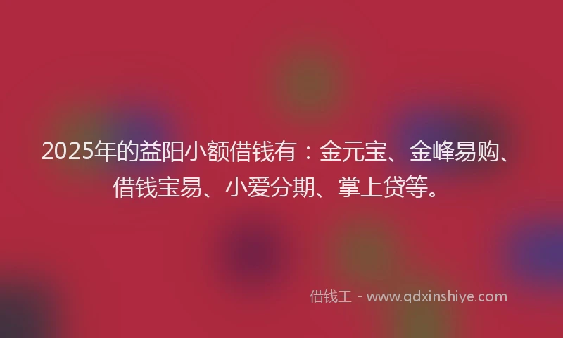 2025年的益阳小额借钱有：金元宝、金峰易购、借钱宝易、小爱分期、掌上贷等。