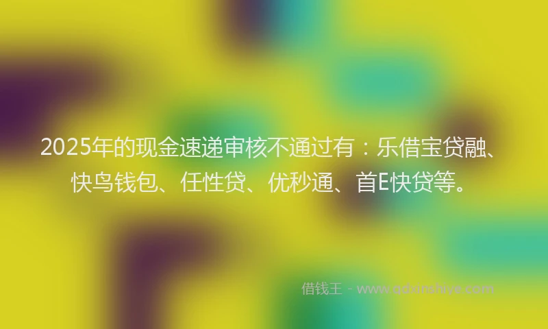 2025年的现金速递审核不通过有：乐借宝贷融、快鸟钱包、任性贷、优秒通、首E快贷等。