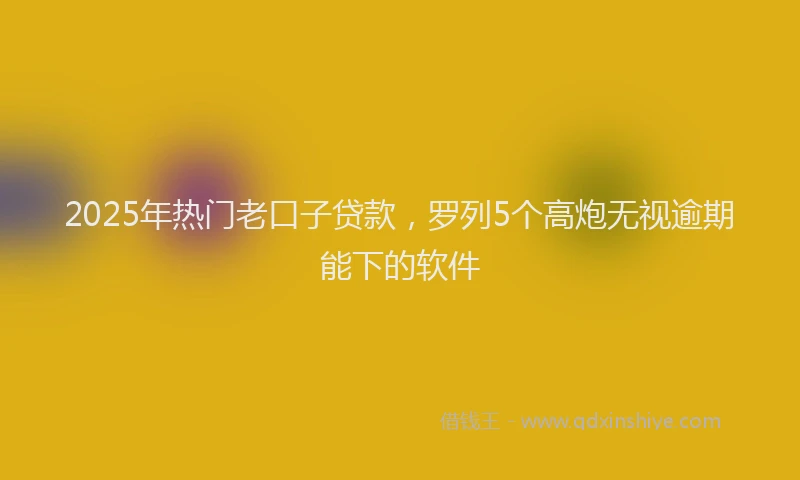2025年热门老口子贷款,罗列5个高炮无视逾期能下的软件