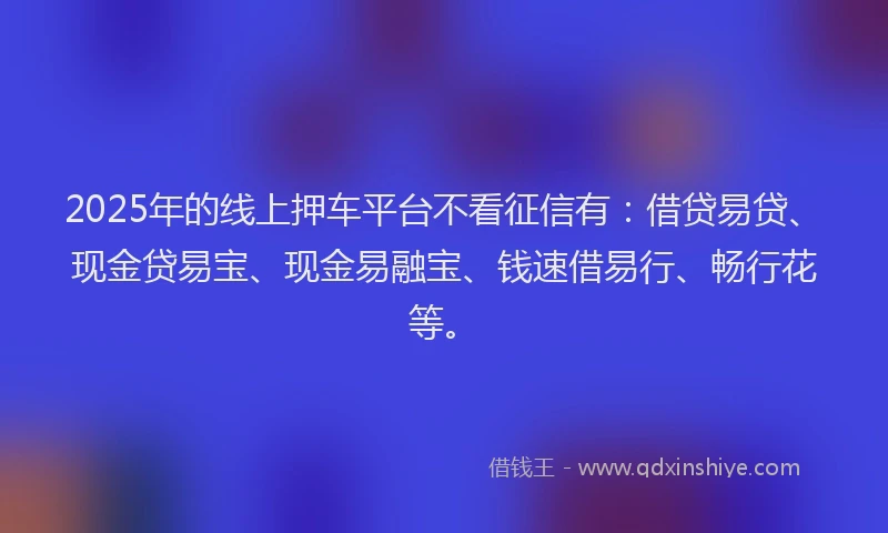 2025年的线上押车平台不看征信有：借贷易贷、现金贷易宝、现金易融宝、钱速借易行、畅行花等。