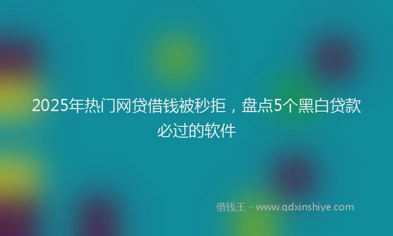 2025年热门网贷借钱被秒拒，盘点5个黑白贷款必过的软件