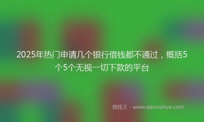2025年热门申请几个银行借钱都不通过，概括5个5个无视一切下款的平台