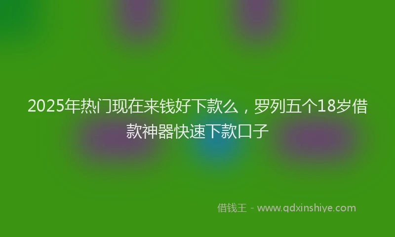 2025年热门现在来钱好下款么，罗列五个18岁借款神器快速下款口子