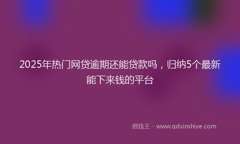 2025年热门网贷逾期还能贷款吗，归纳5个最新能下来钱的平台