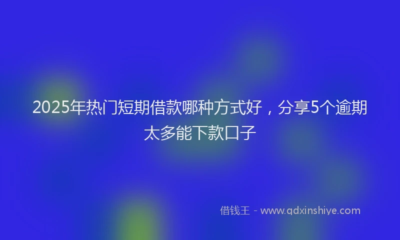 2025年热门短期借款哪种方式好，分享5个逾期太多能下款口子