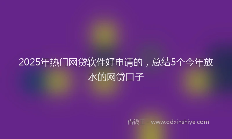2025年热门网贷软件好申请的,总结5个今年放水的网贷口子