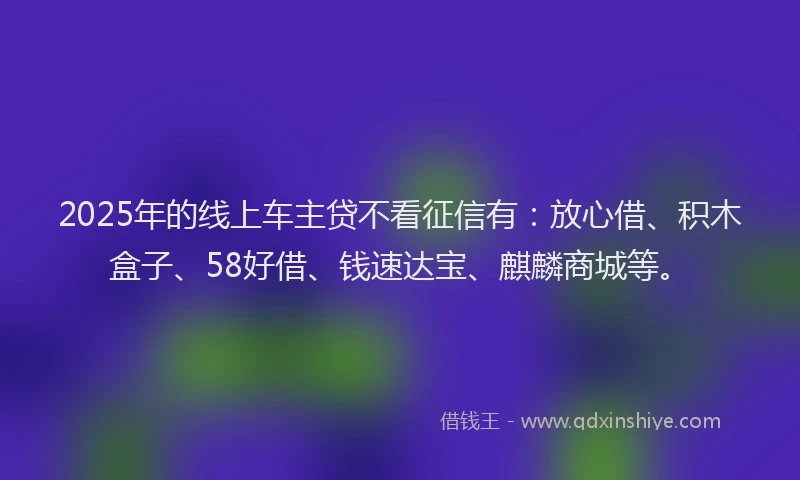 2025年的线上车主贷不看征信有：放心借、积木盒子、58好借、钱速达宝、麒麟商城等。