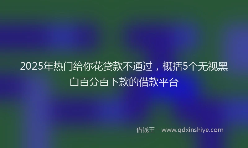 2025年热门给你花贷款不通过，概括5个无视黑白百分百下款的借款平台