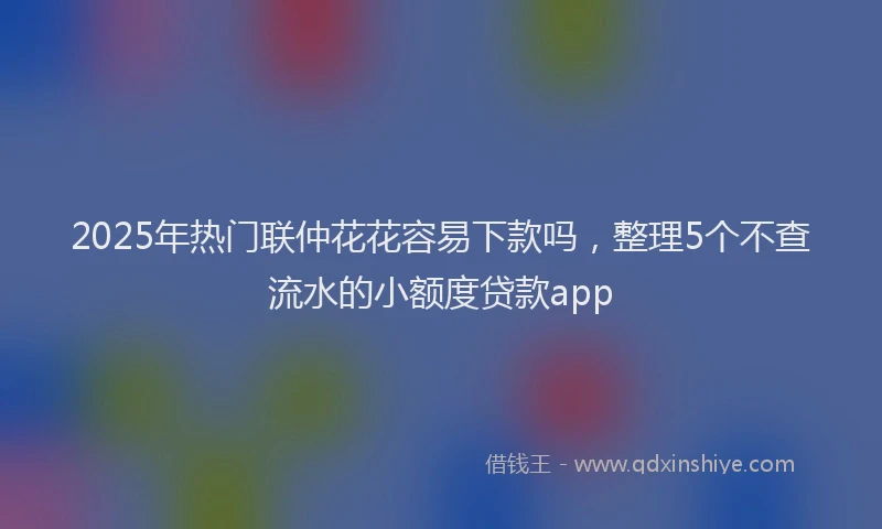 2025年热门联仲花花容易下款吗，整理5个不查流水的小额度贷款app