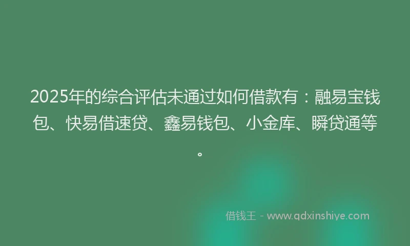2025年的综合评估未通过如何借款有：融易宝钱包、快易借速贷、鑫易钱包、小金库、瞬贷通等。