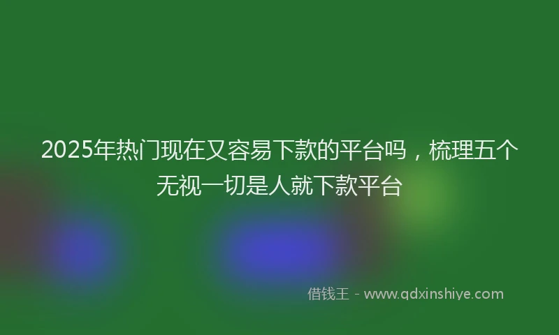 2025年热门现在又容易下款的平台吗，梳理五个无视一切是人就下款平台