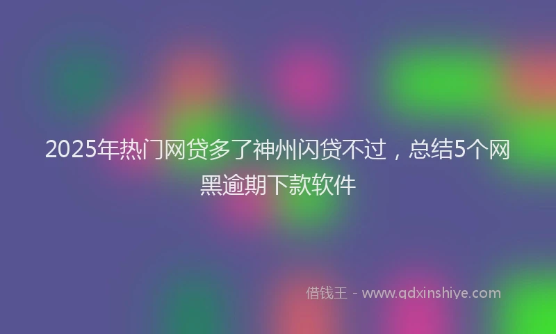 2025年热门网贷多了神州闪贷不过，总结5个网黑逾期下款软件
