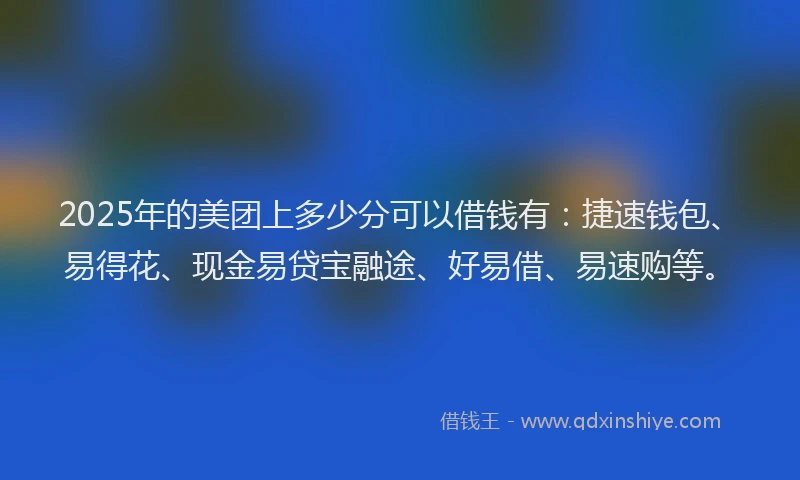 2025年的美团上多少分可以借钱有:捷速钱包、易得花、现金易贷宝融途、好易借、易速购等。