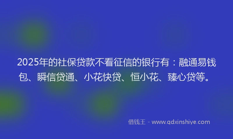 2025年的社保贷款不看征信的银行有：融通易钱包、瞬信贷通、小花快贷、恒小花、臻心贷等。