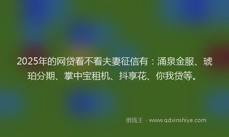 2025年的网贷看不看夫妻征信有：涌泉金服、琥珀分期、掌中宝租机、抖享花、你我贷等。