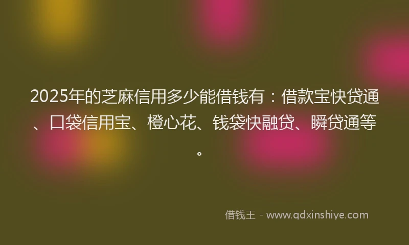 2025年的芝麻信用多少能借钱有：借款宝快贷通、口袋信用宝、橙心花、钱袋快融贷、瞬贷通等。