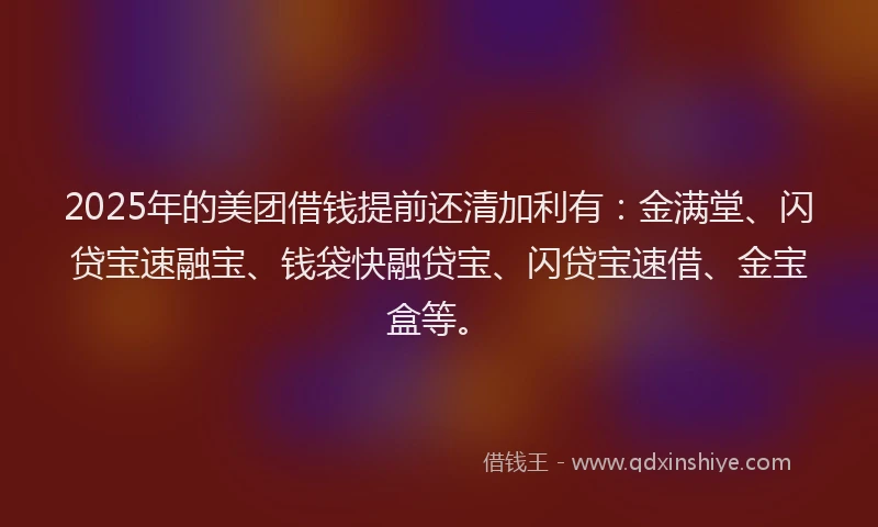 2025年的美团借钱提前还清加利有:金满堂、闪贷宝速融宝、钱袋快融贷宝、闪贷宝速借、金宝盒等。