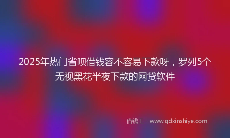 2025年热门省呗借钱容不容易下款呀，罗列5个无视黑花半夜下款的网贷软件