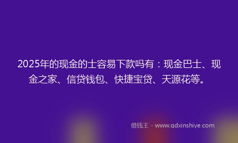 2025年的现金的士容易下款吗有：现金巴士、现金之家、信贷钱包、快捷宝贷、天源花等。