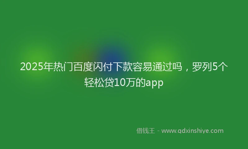 2025年热门百度闪付下款容易通过吗,罗列5个轻松贷10万的app