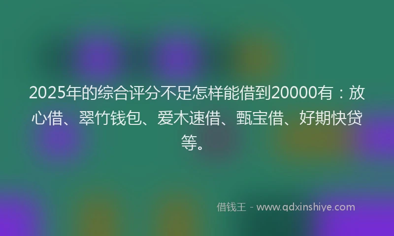 2025年的综合评分不足怎样能借到20000有：放心借、翠竹钱包、爱木速借、甄宝借、好期快贷等。