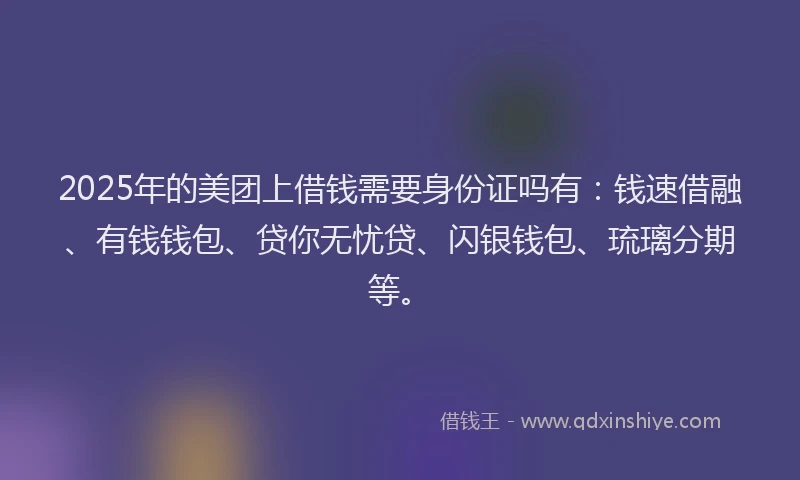 2025年的美团上借钱需要身份证吗有:钱速借融、有钱钱包、贷你无忧贷、闪银钱包、琉璃分期等。