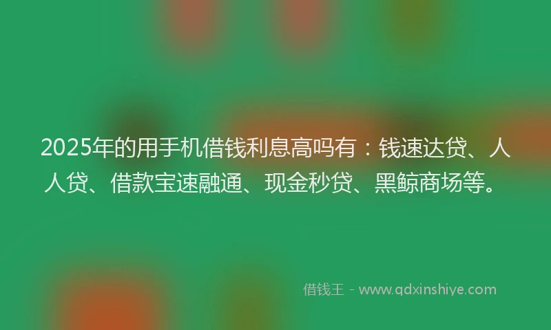 2025年的用手机借钱利息高吗有：钱速达贷、人人贷、借款宝速融通、现金秒贷、黑鲸商场等。